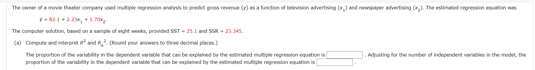 The owner of a movie theater company used multiple regression analysis to predict gross revenue (y) as a function of television advertising (x,) and newspaper advertising (x,). The estimated regression equation was
ŷ = 82.1 + 2.23x, + 1.70x2.
The computer solution, based on a sample of eight weeks, provided SST = 25.1 and SSR = 23.345.
(a) Compute and interpret R2 and R_2. (Round your answers to three decimal places.)
. Adjusting for the number of independent variables in the model, the
The proportion of the variability in the dependent variable that can be explained by the estimated multiple regression equation is
proportion of the variability in the dependent variable that can be explained by the estimated multiple regression equation is
