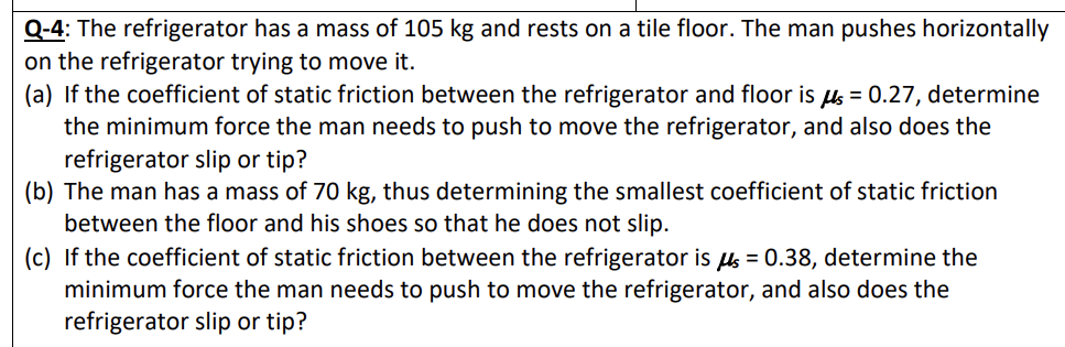 Q-4: The refrigerator has a mass of 105 kg and rests on a tile floor. The man pushes horizontally
on the refrigerator trying to move it.
(a) If the coefficient of static friction between the refrigerator and floor is us = 0.27, determine
the minimum force the man needs to push to move the refrigerator, and also does the
refrigerator slip or tip?
(b) The man has a mass of 70 kg, thus determining the smallest coefficient of static friction
between the floor and his shoes so that he does not slip.
(c) If the coefficient of static friction between the refrigerator is us = 0.38, determine the
minimum force the man needs to push to move the refrigerator, and also does the
refrigerator slip or tip?
