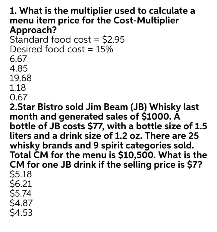 1. What is the multiplier used to calculate a
menu item price for the Cost-Multiplier
Approach?
Standard food cost = $2.95
Desired food cost = 15%
6.67
4.85
19.68
1.18
0.67
2.Star Bistro sold Jim Beam (JB) Whisky last
month and generated sales of $1000. A
bottle of JB costs $77, with a bottle size of 1.5
liters and a drink size of 1.2 oz. There are 25
whisky brands and 9 spirit categories sold.
Total CM for the menu is $10,500. What is the
CM for one JB drink if the selling price is $7?
$5.18
$6.21
$5.74
$4.87
$4.53
