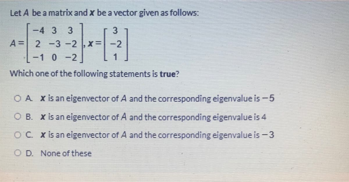 Let A be a matrix and x be a vector given as follows
-4 3 3
A =
2-3-2
X=-2
-10-2
Which one of the following statements is true?
O A Xis an eigenvector of A and the corresponding eigenvalue is-5
O B. X is an eigenvector of A and the corresponding eigenvalue is 4
OC x is an eigenvector of A and the corresponding eigenvalue is - 3
O D. None of these
