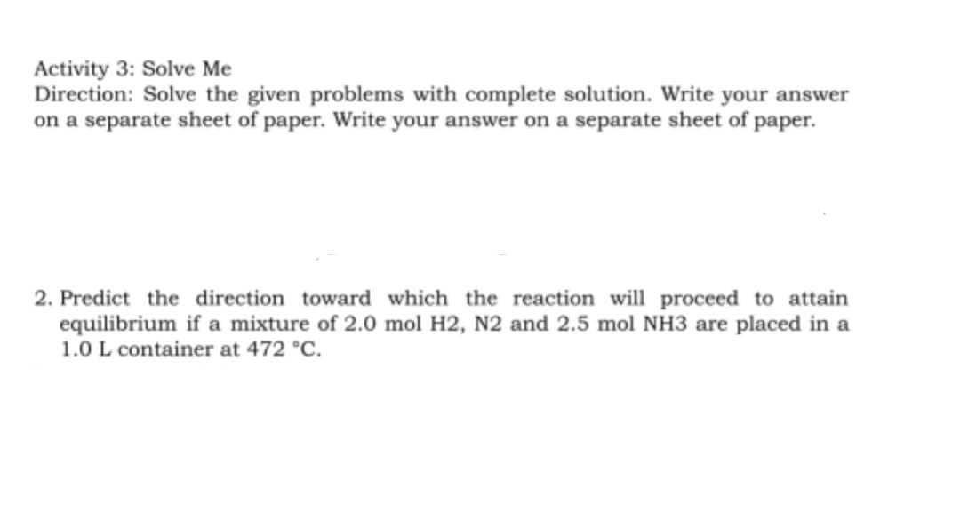 Activity 3: Solve Me
Direction: Solve the given problems with complete solution. Write your answer
on a separate sheet of paper. Write your answer on a separate sheet of paper.
2. Predict the direction toward which the reaction will proceed to attain
equilibrium if a mixture of 2.0 mol H2, N2 and 2.5 mol NH3 are placed in a
1.0 L container at 472 °C.
