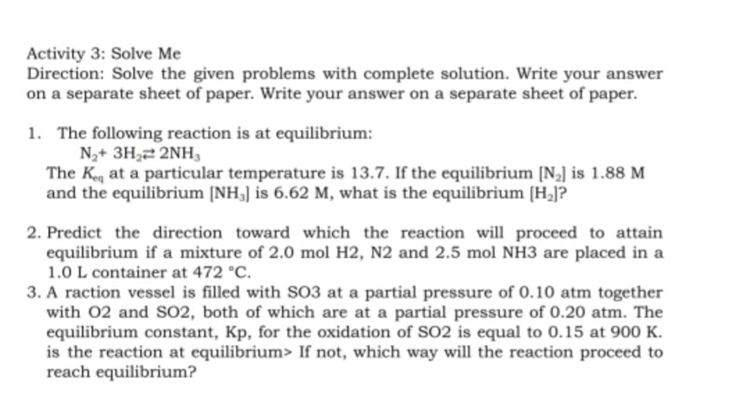 Activity 3: Solve Me
Direction: Solve the given problems with complete solution. Write your answer
on a separate sheet of paper. Write your answer on a separate sheet of paper.
1. The following reaction is at equilibrium:
N2+ 3H,2 2NH,
The Kg at a particular temperature is 13.7. If the equilibrium [N,] is 1.88 M
and the equilibrium [NH3] is 6.62 M, what is the equilibrium [H¿]?
2. Predict the direction toward which the reaction will proceed to attain
equilibrium if a mixture of 2.0 mol H2, N2 and 2.5 mol NH3 are placed in a
1.0 L container at 472 °C.
3. A raction vessel is filled with S03 at a partial pressure of 0.10 atm together
with 02 and SO2, both of which are at a partial pressure of 0.20 atm. The
equilibrium constant, Kp, for the oxidation of SO2 is equal to 0.15 at 900 K.
is the reaction at equilibrium> If not, which way will the reaction proceed to
reach equilibrium?
