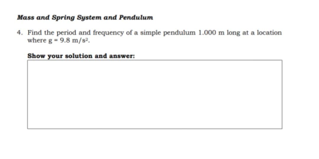 Mass and Spring System and Pendulum
4. Find the period and frequency of a simple pendulum 1.000 m long at a location
where g = 9.8 m/s².
Show your solution and answer:
