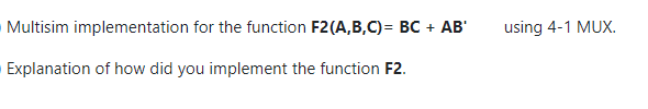 Multisim implementation for the function F2(A,B,C)= BC + AB'
using 4-1 MUX.
Explanation of how did you implement the function F2.
