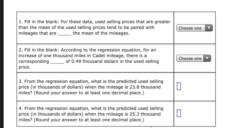 1. Fill in the blank: For these data, used selling prices that are greater
than the mean of the used selling prices tend to be paired with
mileages that are.
Choose one
the mean of the mileages.
2. Fill in the blank: According to the regression equation, for an
increase of one thousand miles in Cadet mileage, there is a
corresponding
price.
Choose one
of 0.49 thousand dollars in the used selling
3. From the regression equation, what is the predicted used selling
price (in thousands of dollars) when the mileage is 23.8 thousand
miles? (Round your answer to at least one decimal place.)
4. From the regression equation, what is the predicted used selling
price (in thousands of dollars) when the mileage is 25.3 thousand
miles? (Round your answer to at least one decimal place.)
