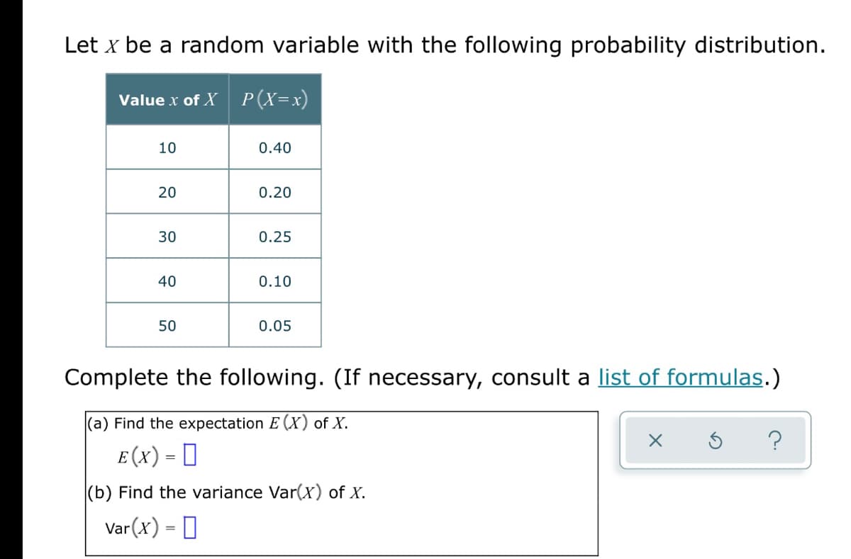 Let x be a random variable with the following probability distribution.
Value x of X P(X=x)
10
0.40
20
0.20
30
0.25
40
0.10
50
0.05
Complete the following. (If necessary, consult a list of formulas.)
(a) Find the expectation E (X) of X.
E (x) = 0
(b) Find the variance Var(x) of X.
Var (x) = 0
