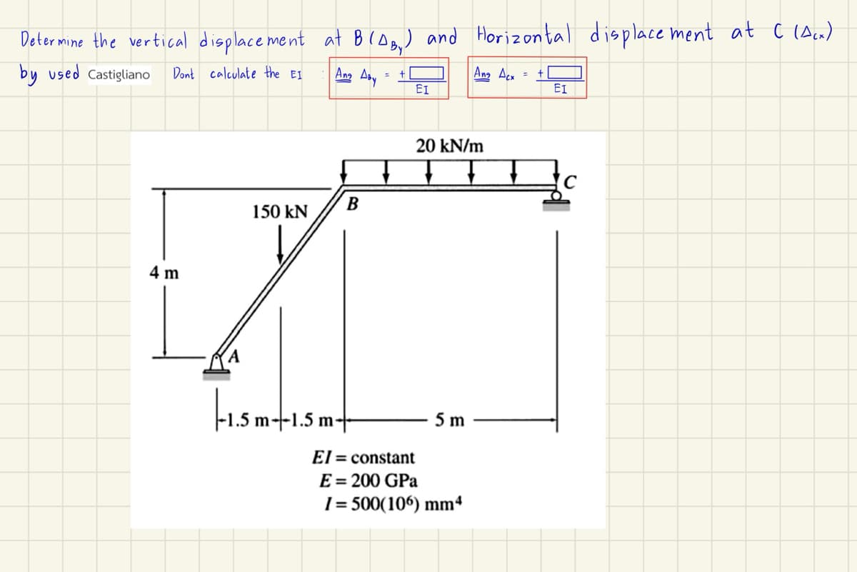 Determine the vertical displacement at B (AB) and Horizontal displacement at C (Acx)
by used Castigliano
Dont calculate the EI
Ang Aby
Ang Acx =
ΕΙ
ΕΙ
4 m
B
150 kN
|-1.5m--1.5 m
m-
El
20 kN/m
C
5 m
constant
E = 200 GPa
1=500(106) mm4
