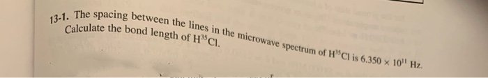 Calculate the bond length of H CI.
13-1. The spacing between the lines in the microwave spectrum of H"Cl is 6.350 x 10"' Hz.
