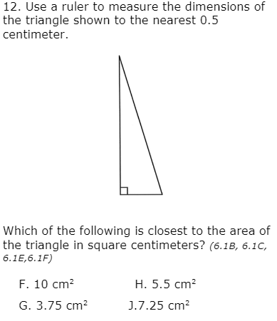 12. Use a ruler to measure the dimensions of
the triangle shown to the nearest 0.5
centimeter.
Which of the following is closest to the area of
the triangle in square centimeters? (6.1B, 6.1C,
6.1E,6.1F)
F. 10 cm?
H. 5.5 cm?
G. 3.75 cm?
J.7.25 cm?
