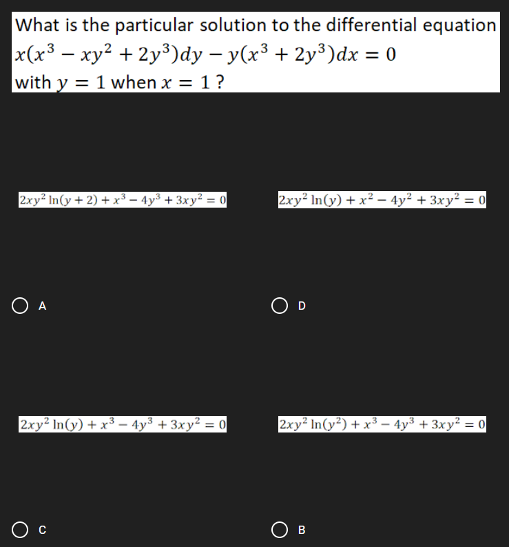 What is the particular solution to the differential equation
x(x3 – xy? + 2y3)dy – y(x³ + 2y³)dx = 0
with y = 1 when x = 1 ?
2xy? In(y + 2) + x³ – 4y³ + 3xy² = 0
2xy² In(y) + x2 – 4y² + 3xy² = 0
O A
O D
2xy² In(y) + x3 – 4y³ + 3xy² = 0
2xy? In(y²) + x³ – 4y³ + 3xy² = 0
Ос
Ов
