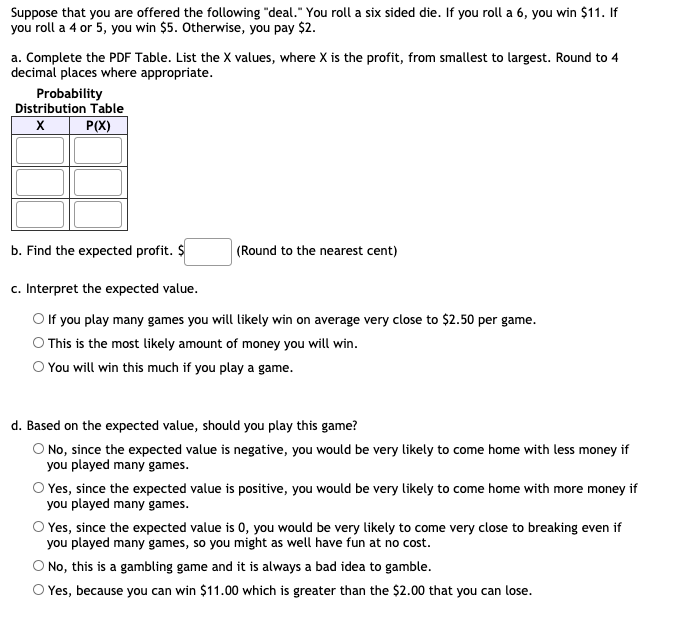 Suppose that you are offered the following "deal." You roll a six sided die. If you roll a 6, you win $11. If
you roll a 4 or 5, you win $5. Otherwise, you pay $2.
a. Complete the PDF Table. List the X values, where X is the profit, from smallest to largest. Round to 4
decimal places where appropriate.
Probability
Distribution Table
P(X)
b. Find the expected profit. $
(Round to the nearest cent)
c. Interpret the expected value.
O f you play many games you will likely win on average very close to $2.50 per game.
O This is the most likely amount of money you will win.
O You will win this much if you play a game.
d. Based on the expected value, should you play this game?
O No, since the expected value is negative, you would be very likely to come home with less money if
you played many games.
O Yes, since the expected value is positive, you would be very likely to come home with more money if
you played many games.
O Yes, since the expected value is 0, you would be very likely to come very close to breaking even if
you played many games, so you might as well have fun at no cost.
O No, this is a gambling game and it is always a bad idea to gamble.
O Yes, because you can win $11.00 which is greater than the $2.00 that you can lose.
