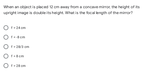 When an object is placed 12 cm away from a concave mirror, the height of its
upright image is double its height. What is the focal length of the mirror?
f = 24 cm
O f= -8 cm
O f = 28/3 cm
f = 8 cm
f = 28 cm
