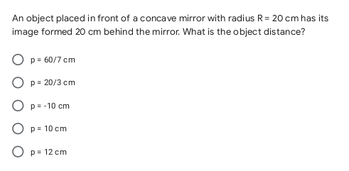 An object placed in front of a concave mirror with radius R= 20 cm has its
image formed 20 cm behind the mirror. What is the object distance?
O p = 60/7 cm
p = 20/3 cm
O p= -10 cm
O p= 10 cm
O p= 12 cm
