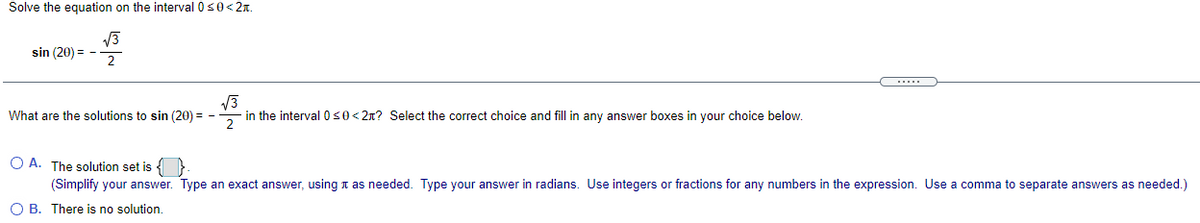 Solve the equation on the interval 0s0<2x.
sin (20) = -
2
V3
in the interval 050< 2n? Select the correct choice and fill in any answer boxes in your choice below.
What are the solutions to sin (20) = -
O A. The solution set is { }
(Simplify your answer. Type an exact answer, using t as needed. Type your answer in radians. Use integers or fractions for any numbers in
expression. Use a comma to separate answers as needed.)
O B. There is no solution.
