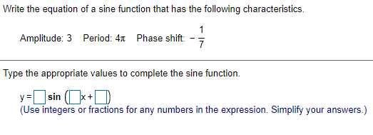 Write the equation of a sine function that has the following characteristics.
1
Amplitude: 3 Period: 47 Phase shift:
Type the appropriate values to complete the sine function.
y=sin (x+D
(Use integers or fractions for any numbers in the expression. Simplify your answers.)
