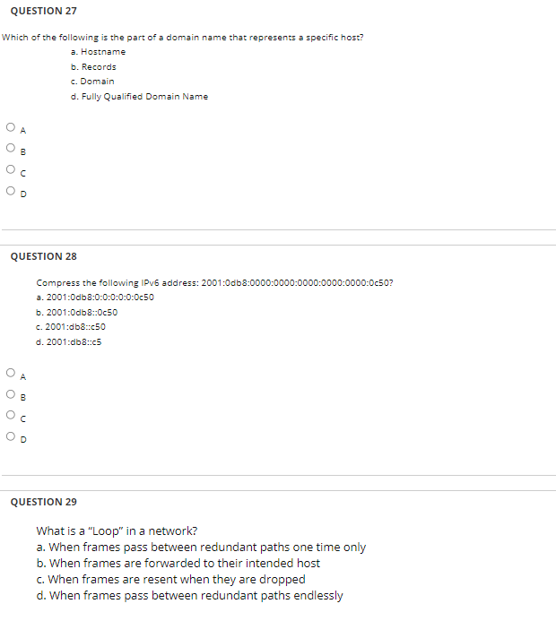 QUESTION 27
Which of the following is the part of a domain name that represents a specific host?
a. Hostname
b. Records
c. Domain
d. Fully Qualified Domain Name
O A
O B
QUESTION 28
Compress the following IPV6 address: 2001:0db8:0000:0000:0000:0000:0000:0c50?
a. 2001:0db8:0:0:0:0:0:0c50
b. 2001:0db8:0c50
c. 2001:db8:c50
d. 2001:db8::c5
A
B
QUESTION 29
What is a "Loop" in a network?
a. When frames pass between redundant paths one time only
b. When frames are forwarded to their intended host
c. When frames are resent when they are dropped
d. When frames pass between redundant paths endlessly
O O O O
