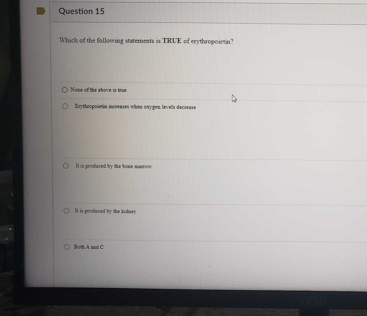 Question 15
Which of the following statements is TRUE of erythropoietin?
O None of the above is true
O Erythropoietin increases when oxygen levels decrease
It is produced by the bone marrow
It is produced by the kidney
O Both A and C