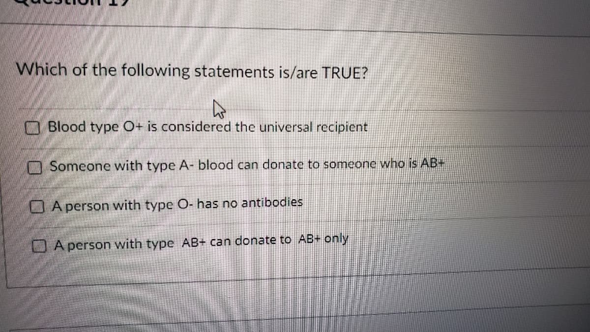 Which of the following statements is/are TRUE?
□ Blood type O+ is considered the universal recipient
Someone with type A- blood can donate to someone who is AB+
A person with
type O- has no antibodies
A person with type AB+ can donate to AB+ only