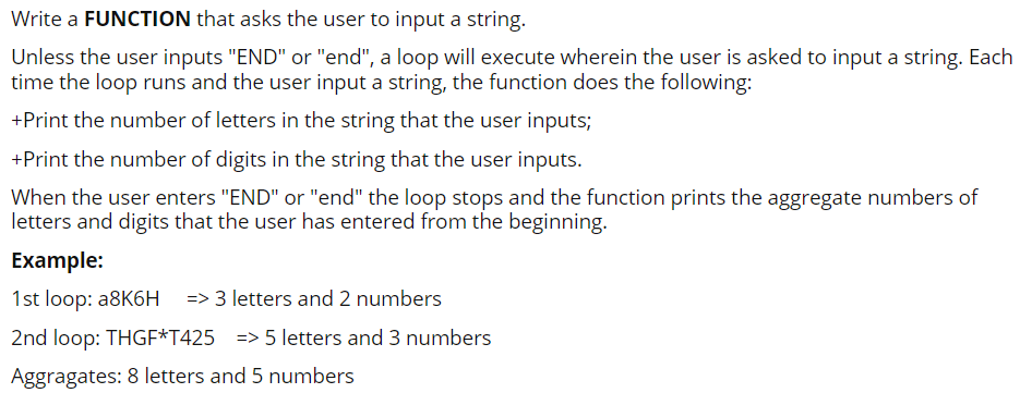 Write a FUNCTION that asks the user to input a string.
Unless the user inputs "END" or "end", a loop will execute wherein the user is asked to input a string. Each
time the loop runs and the user input a string, the function does the following:
+Print the number of letters in the string that the user inputs;
+Print the number of digits in the string that the user inputs.
When the user enters "END" or "end" the loop stops and the function prints the aggregate numbers of
letters and digits that the user has entered from the beginning.
Example:
1st loop: a8K6H
=> 3 letters and 2 numbers
2nd loop: THGF*T425 => 5 letters and 3 numbers
Aggragates: 8 letters and 5 numbers
