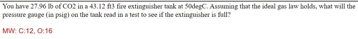 You have 27.96 lb of CO2 in a 43.12 ft3 fire extinguisher tank at 50degC. Assuming that the ideal gas law holds, what will the
pressure gauge (in psig) on the tank read in a test to see if the extinguisher is full?
MW: C:12, 0:16