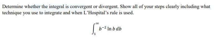 Determine whether the integral is convergent or divergent. Show all of your steps clearly including what
technique you use to integrate and when L'Hospital's rule is used.
b-2 In b db
