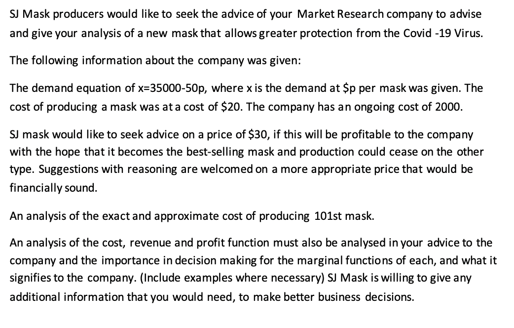 SJ Mask producers would like to seek the advice of your Market Research company to advise
and give your analysis of a new mask that allows greater protection from the Covid -19 Virus.
The following information about the company was given:
The demand equation of x=35000-50p, where x is the demand at $p per mask was given. The
cost of producing a mask was at a cost of $20. The company has an ongoing cost of 2000.
SJ mask would like to seek advice on a price of $30, if this will be profitable to the company
with the hope that it becomes the best-selling mask and production could cease on the other
type. Suggestions with reasoning are welcomed on a more appropriate price that would be
financially sound.
An analysis of the exact and approximate cost of producing 101st mask.
An analysis of the cost, revenue and profit function must also be analysed in your advice to the
company and the importance in decision making for the marginal functions of each, and what it
signifies to the company. (Include examples where necessary) SJ Mask is willing to give any
additional information that you would need, to make better business decisions.
