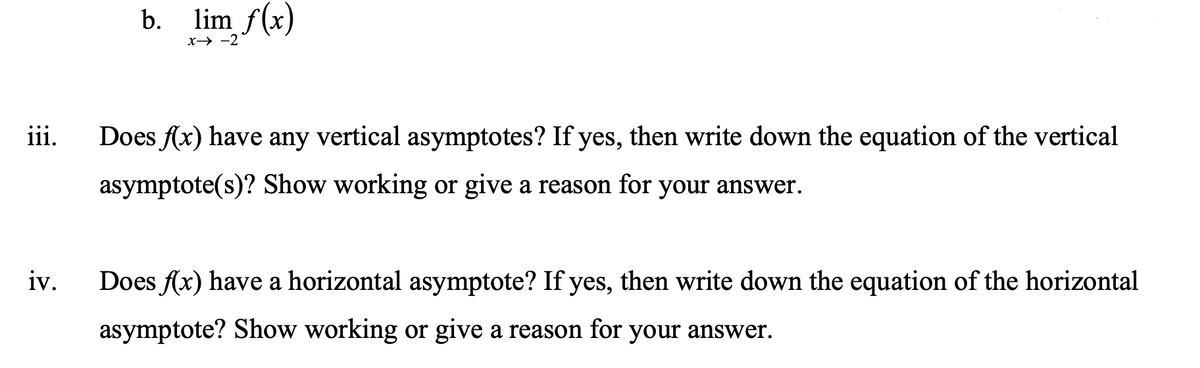 b. lim f(x)
x→ -2
iii.
Does f(x) have any vertical asymptotes? If yes, then write down the equation of the vertical
asymptote(s)? Show working or give a reason for your answer.
iv.
Does f(x) have a horizontal asymptote? If yes, then write down the equation of the horizontal
asymptote? Show working or give a reason for your answer.
