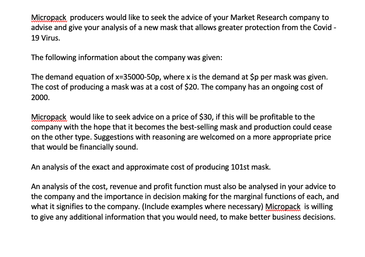 Micropack producers would like to seek the advice of your Market Research company to
advise and give your analysis of a new mask that allows greater protection from the Covid -
19 Virus.
The following information about the company was given:
The demand equation of x=35000-50p, where x is the demand at $p per mask was given.
The cost of producing a mask was at a cost of $20. The company has an ongoing cost of
2000.
Micropack would like to seek advice on a price of $30, if this will be profitable to the
company with the hope that it becomes the best-selling mask and production could cease
on the other type. Suggestions with reasoning are welcomed on a more appropriate price
that would be financially sound.
An analysis of the exact and approximate cost of producing 101st mask.
An analysis of the cost, revenue and profit function must also be analysed in your advice to
the company and the importance in decision making for the marginal functions of each, and
what it signifies to the company. (Include examples where necessary) Micropack is willing
to give any additional information that you would need, to make better business decisions.
