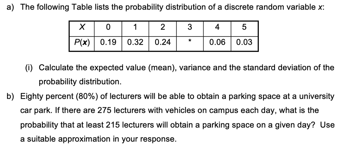 a) The following Table lists the probability distribution of a discrete random variable x:
1
3
4
P(x) | 0.19
0.32
0.24
*
0.06
0.03
(i) Calculate the expected value (mean), variance and the standard deviation of the
probability distribution.
b) Eighty percent (80%) of lecturers will be able to obtain a parking space at a university
car park. If there are 275 lecturers with vehicles on campus each day, what is the
probability that at least 215 lecturers will obtain a parking space on a given day? Use
a suitable approximation in your response.
