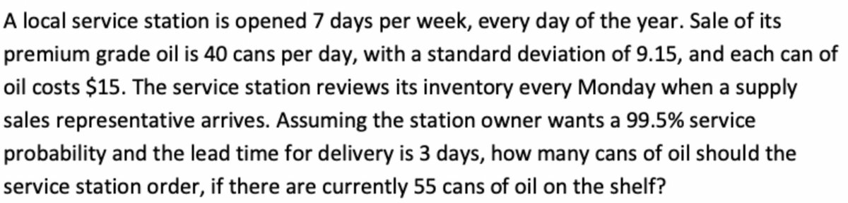A local service station is opened 7 days per week, every day of the year. Sale of its
premium grade oil is 40 cans per day, with a standard deviation of 9.15, and each can of
oil costs $15. The service station reviews its inventory every Monday when a supply
sales representative arrives. Assuming the station owner wants a 99.5% service
probability and the lead time for delivery is 3 days, how many cans of oil should the
service station order, if there are currently 55 cans of oil on the shelf?