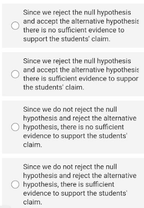 Since we reject the null hypothesis
and accept the alternative hypothesis
there is no sufficient evidence to
support the students' claim.
Since we reject the null hypothesis
and accept the alternative hypothesis
there is sufficient evidence to suppor
the students' claim.
Since we do not reject the null
hypothesis and reject the alternative
hypothesis, there is no sufficient
evidence to support the students'
claim.
Since we do not reject the null
hypothesis and reject the alternative
hypothesis, there is sufficient
evidence to support the students'
claim.
