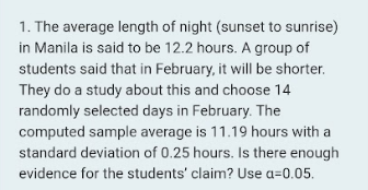 1. The average length of night (sunset to sunrise)
in Manila is said to be 12.2 hours. A group of
students said that in February, it will be shorter.
They do a study about this and choose 14
randomly selected days in February. The
computed sample average is 11.19 hours with a
standard deviation of 0.25 hours. Is there enough
evidence for the students' claim? Use a=0.05.
