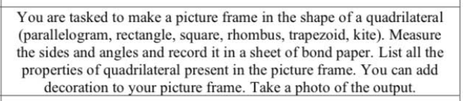 You are tasked to make a picture frame in the shape of a quadrilateral
(parallelogram, rectangle, square, rhombus, trapezoid, kite). Measure
the sides and angles and record it in a sheet of bond paper. List all the
properties of quadrilateral present in the picture frame. You can add
decoration to your picture frame. Take a photo of the output.
