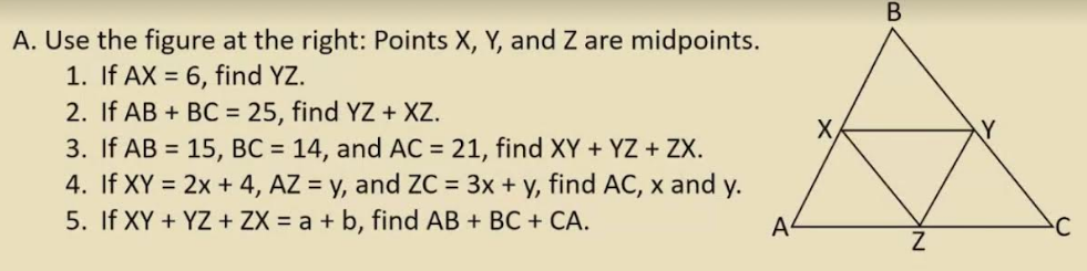 В
A. Use the figure at the right: Points X, Y, and Z are midpoints.
1. If AX = 6, find YZ.
2. If AB + BC = 25, find YZ + XZ.
3. If AB = 15, BC = 14, and AC = 21, find XY + YZ + ZX.
4. If XY = 2x + 4, AZ = y, and ZC = 3x + y, find AC, x and y.
5. If XY + YZ + ZX = a + b, find AB + BC + CA.
X
Y
A
C
