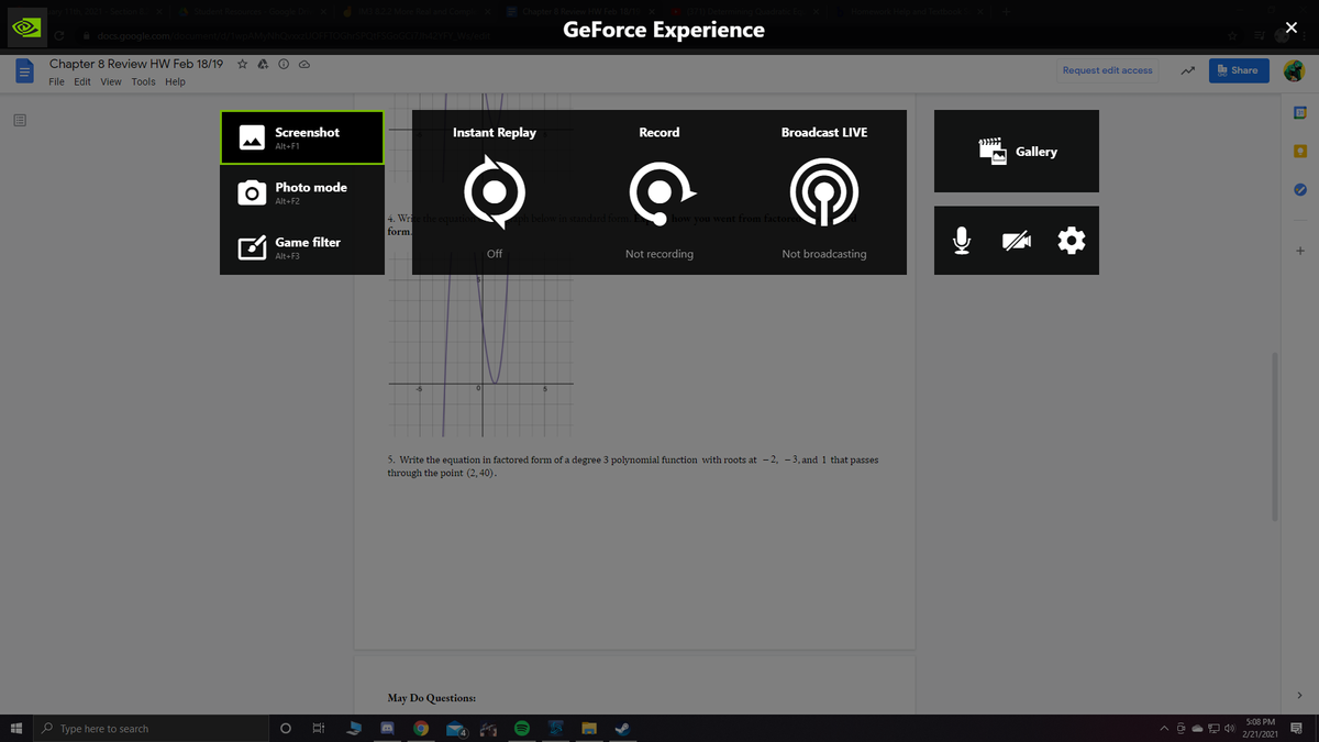 GeForce Experience
A docs.google.com/
Chapter 8 Review HW Feb 18/19
File Edit View Tools Help
Request edit access
I Share
31
Screenshot
Instant Replay
Record
Broadcast LIVE
Alt+F1
Gallery
Photo mode
Alt+F2
4. Write the equation
form.
ph below in standard form. E
how you went from factore
Game filter
Off
Not recording
Not broadcasting
+
Alt+F3
5. Write the equation in factored form of a degree 3 polynomial function with roots at - 2, - 3, and 1 that passes
through the point (2, 40).
May Do Questions:
5:08 PM
e Type here to search
2/21/2021
近
