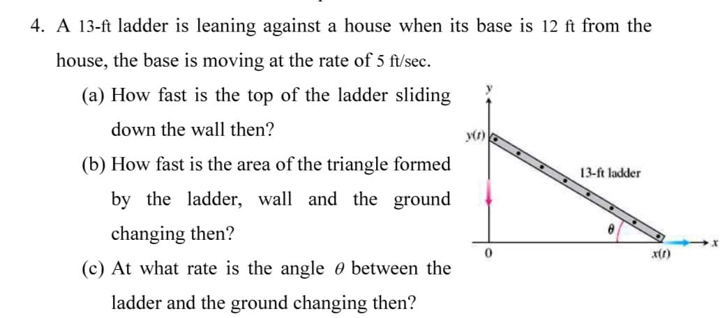 4. A 13-ft ladder is leaning against a house when its base is 12 ft from the
house, the base is moving at the rate of 5 ft/sec.
(a) How fast is the top of the ladder sliding
down the wall then?
y(r)
(b) How fast is the area of the triangle formed
13-ft ladder
by the ladder, wall and the ground
changing then?
x(t)
(c) At what rate is the angle e between the
ladder and the ground changing then?
