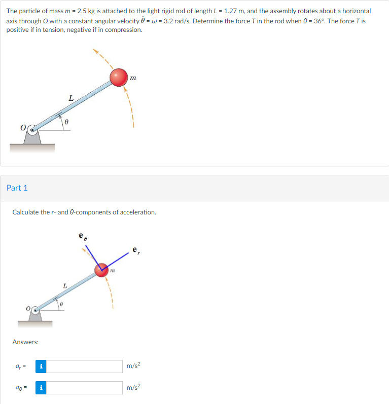 The particle of mass m = 2.5 kg is attached to the light rigid rod of length L = 1.27 m, and the assembly rotates about a horizontal
axis through O with a constant angular velocity = w = 3.2 rad/s. Determine the force T in the rod when 0 = 36°. The force Tis
positive if in tension, negative if in compression.
Part 1
Answers:
Calculate the r- and 0-components of acceleration.
a₁ =
de
=
i
i
L
6
m
m
m/s²
m/s²