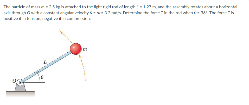 The particle of mass m = 2.5 kg is attached to the light rigid rod of length L = 1.27 m, and the assembly rotates about a horizontal
axis through O with a constant angular velocity = w = 3.2 rad/s. Determine the force T in the rod when 0 = 36°. The force Tis
positive if in tension, negative if in compression.
L
Ꮎ
m