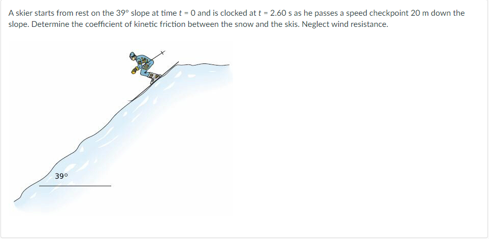 A skier starts from rest on the 39° slope at time t = 0 and is clocked at t = 2.60 s as he passes a speed checkpoint 20 m down the
slope. Determine the coefficient of kinetic friction between the snow and the skis. Neglect wind resistance.
39°