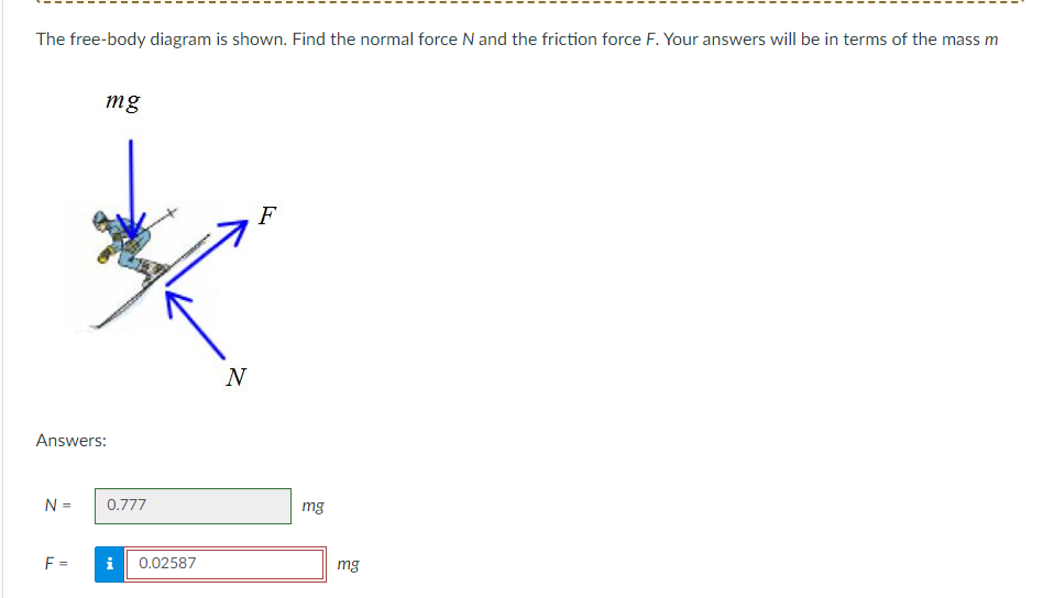 The free-body diagram is shown. Find the normal force N and the friction force F. Your answers will be in terms of the mass m
Answers:
N =
mg
F=
0.777
Mi
0.02587
N
F
mg
mg