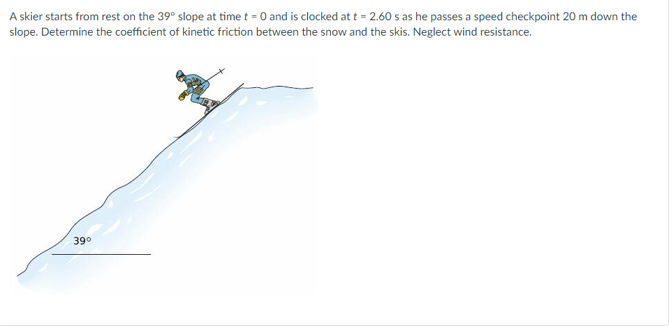 A skier starts from rest on the 39° slope at time t = 0 and is clocked at t = 2.60 s as he passes a speed checkpoint 20 m down the
slope. Determine the coefficient of kinetic friction between the snow and the skis. Neglect wind resistance.
39⁰