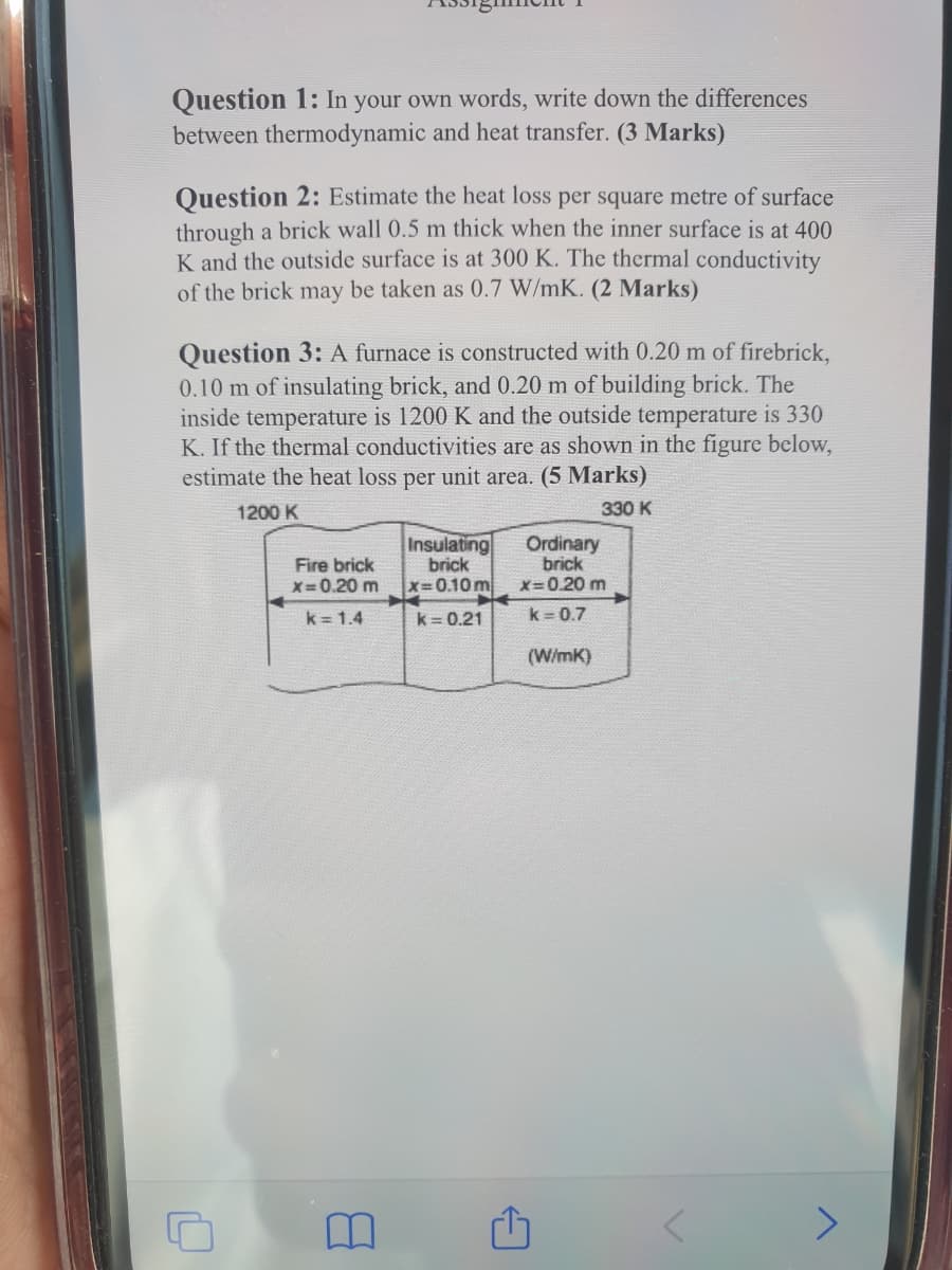 Question 1: In your own words, write down the differences
between thermodynamic and heat transfer. (3 Marks)
Question 2: Estimate the heat loss per square metre of surface
through a brick wall 0.5 m thick when the inner surface is at 400
K and the outside surface is at 300 K. The thermal conductivity
of the brick may be taken as 0.7 W/mK. (2 Marks)
Question 3: A furnace is constructed with 0.20 m of firebrick,
0.10 m of insulating brick, and 0.20 m of building brick. The
inside temperature is 1200 K and the outside temperature is 330
K. If the thermal conductivities are as shown in the figure below,
estimate the heat loss per unit area. (5 Marks)
1200 K
330 K
Fire brick
X=0.20 m
Insulating
brick
x=0.10 m
Ordinary
brick
X=0.20 m
k = 1.4
k = 0.21
k = 0.7
(WimK)
