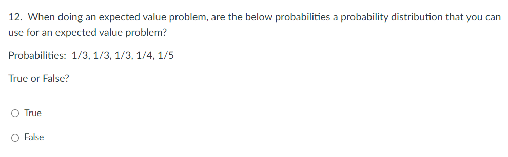 12. When doing an expected value problem, are the below probabilities a probability distribution that you can
use for an expected value problem?
Probabilities: 1/3, 1/3, 1/3, 1/4, 1/5
True or False?
O True
O False
