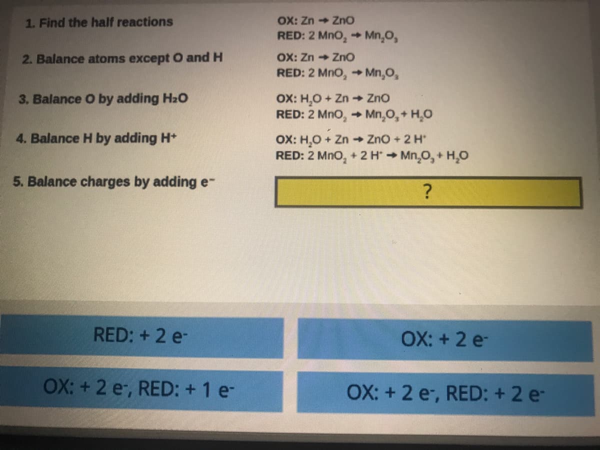 OX: Zn ZnO
RED: 2 MnO, + Mn,0,
1. Find the half reactions
OX: Zn ZnO
RED: 2 Mno, Mn,O,
2. Balance atoms except O and H
OX: H,O+ Zn ZnO
RED: 2 Mno, Mn,O,+ H,O
3. Balance O by adding H2O
4. Balance H by adding H*
OX: H,O + Zn Zno + 2 H
RED: 2 Mno, + 2 HMn,O,+ H,0
5. Balance charges by adding e-
RED: + 2 e-
OX: + 2 e-
OX: + 2 e, RED: + 1 e-
OX: + 2 e, RED: + 2 e-
