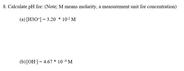 8. Calculate pH for: (Note; M means molarity, a measurement unit for concentration)
(a) [H3O*] = 3.20 * 10-2 M
(b)[OH]=4.67 * 10 -4 M
