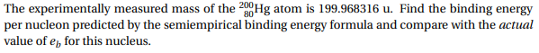 The experimentally measured mass of the 200Hg atom is 199.968316 u. Find the binding energy
per nucleon predicted by the semiempirical binding energy formula and compare with the actual
value of e for this nucleus
