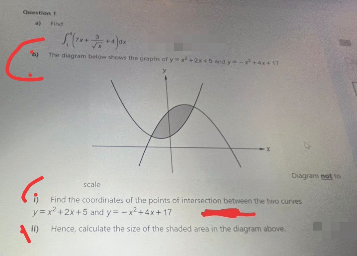 Question 1
a)
Find
+4
The diagram below shows the graphs of y3x +2x+6 and y=-x+4x+ 17
Diagram not to
scale
Find the coordinates of the points of intersection between the two curves
y= x2+2x+5 and y= -x2+4x+ 17
ii)
Hence, calculate the size of the shaded area in the diagram above.
