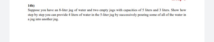 14b)
Suppose you have an 8-liter jug of water and two empty jugs with capacities of 5 liters and 3 liters. Show how
step by step you can provide 4 liters of water in the 5-liter jug by successively pouring some of all of the water in
a jug into another jug.
