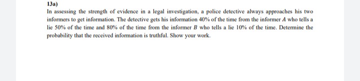 13a)
In assessing the strength of evidence in a legal investigation, a police detective always approaches his two
informers to get information. The detective gets his information 40% of the time from the informer A who tells a
lie 50% of the time and 80% of the time from the informer B who tells a lie 10% of the time. Determine the
probability that the received information is truthful. Show your work.
