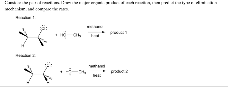 Consider the pair of reactions. Draw the major organic product of each reaction, then predict the type of elimination
mechanism, and compare the rates.
Reaction 1:
methanol
:Ci:
HO-CH3
product 1
heat
Reaction 2:
:Ci:
+ но—сНз
methanol
product 2
heat
H
